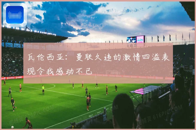 瓦伦西亚：曼联久违的激情四溢表现令我感动不已