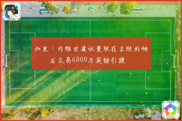 加里·内维尔建议曼联在击败利物浦后交易6000万英镑引援