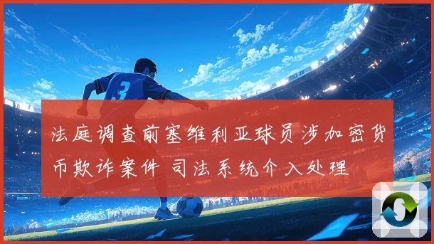 法庭调查前塞维利亚球员涉加密货币欺诈案件 司法系统介入处理