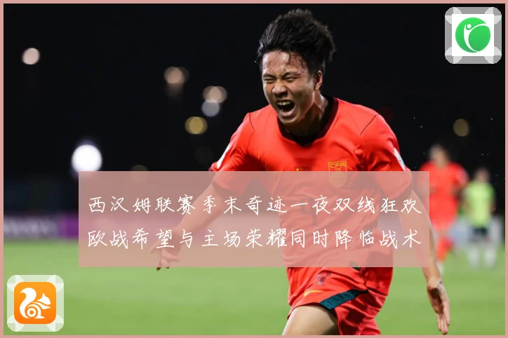 西汉姆联赛季末奇迹一夜双线狂欢欧战希望与主场荣耀同时降临战术观察