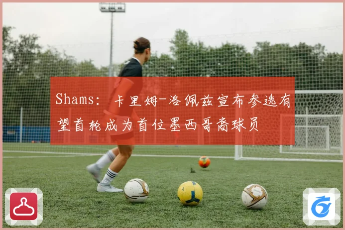 Shams：卡里姆-洛佩兹宣布参选有望首轮成为首位墨西哥裔球员