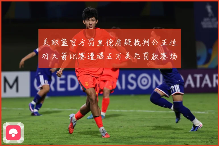 美职篮官方罚里德质疑裁判公正性对火箭比赛遭遇五万美元罚款赛场复盘