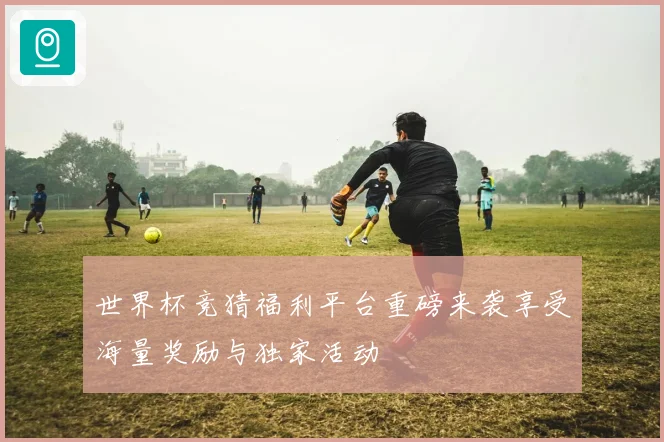 世界杯竞猜福利平台重磅来袭享受海量奖励与独家活动