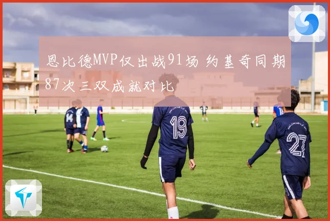 恩比德MVP仅出战91场 约基奇同期87次三双成就对比