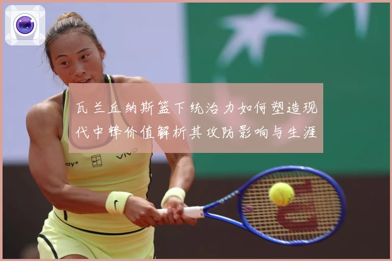 瓦兰丘纳斯篮下统治力如何塑造现代中锋价值解析其攻防影响与生涯成长轨迹
