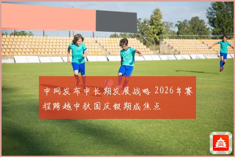 中网发布中长期发展战略 2026年赛程跨越中秋国庆假期成焦点