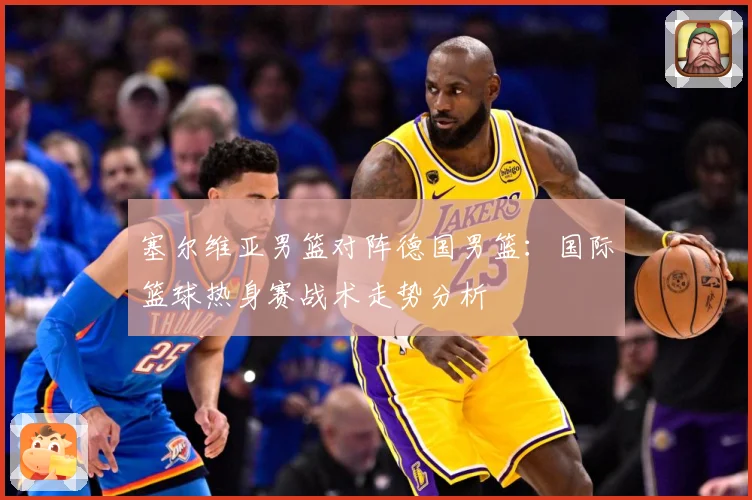 塞尔维亚男篮对阵德国男篮：国际篮球热身赛战术走势分析