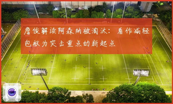 詹俊解读阿森纳被淘汰：看作减轻包袱为突击重点的新起点