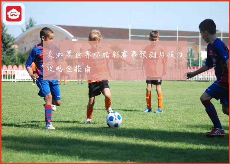 美加墨世界杯精彩赛事预测与投注攻略全指南