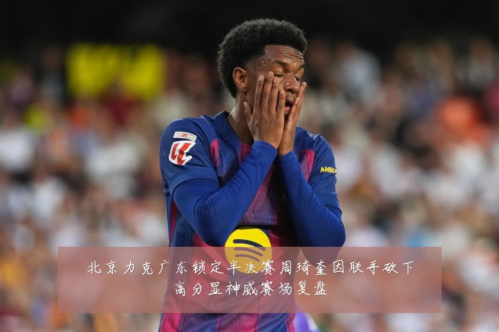 北京力克广东锁定半决赛周琦奎因联手砍下高分显神威赛场复盘