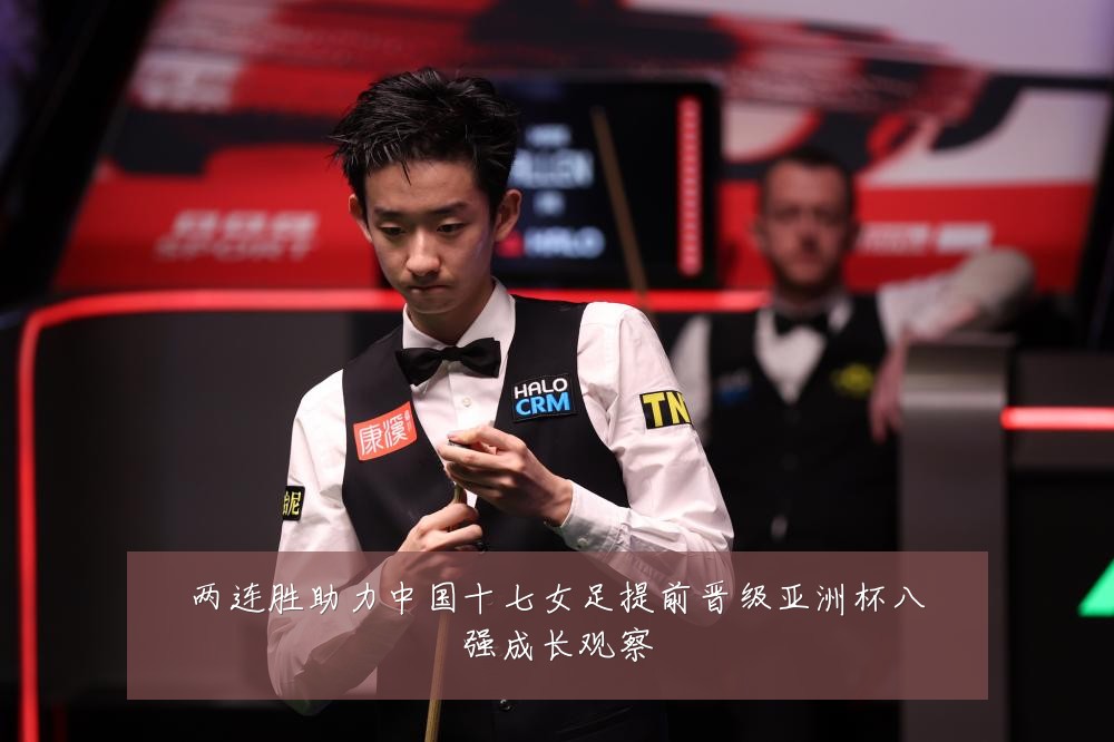 两连胜助力中国十七女足提前晋级亚洲杯八强成长观察