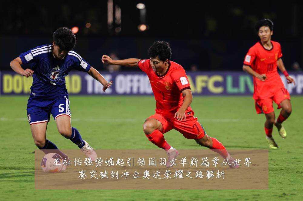 王祉怡强势崛起引领国羽女单新篇章从世界赛突破到冲击奥运荣耀之路解析